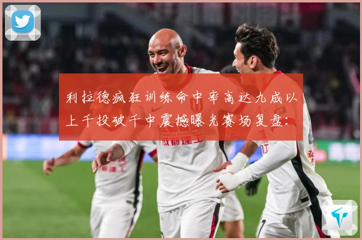利拉德疯狂训练命中率高达九成以上千投破千中震撼曝光赛场复盘：最新赛事动态与深度分析