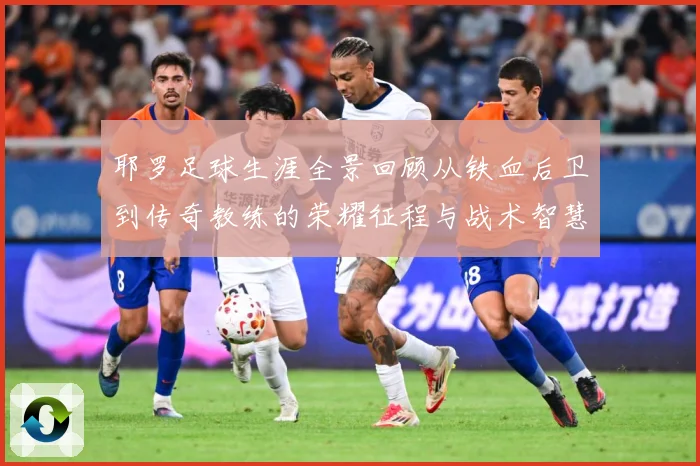 耶罗足球生涯全景回顾从铁血后卫到传奇教练的荣耀征程与战术智慧解析：最新赛事动态与深度分析