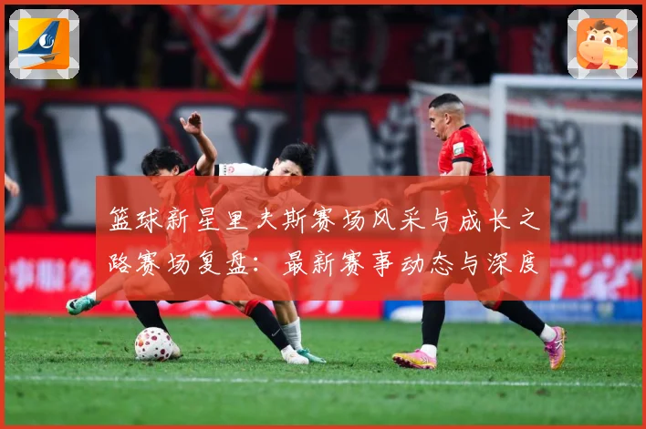 篮球新星里夫斯赛场风采与成长之路赛场复盘：最新赛事动态与深度分析