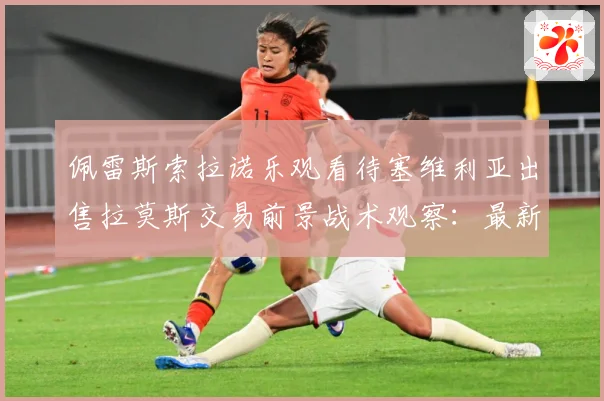 佩雷斯索拉诺乐观看待塞维利亚出售拉莫斯交易前景战术观察：最新赛事动态与深度分析