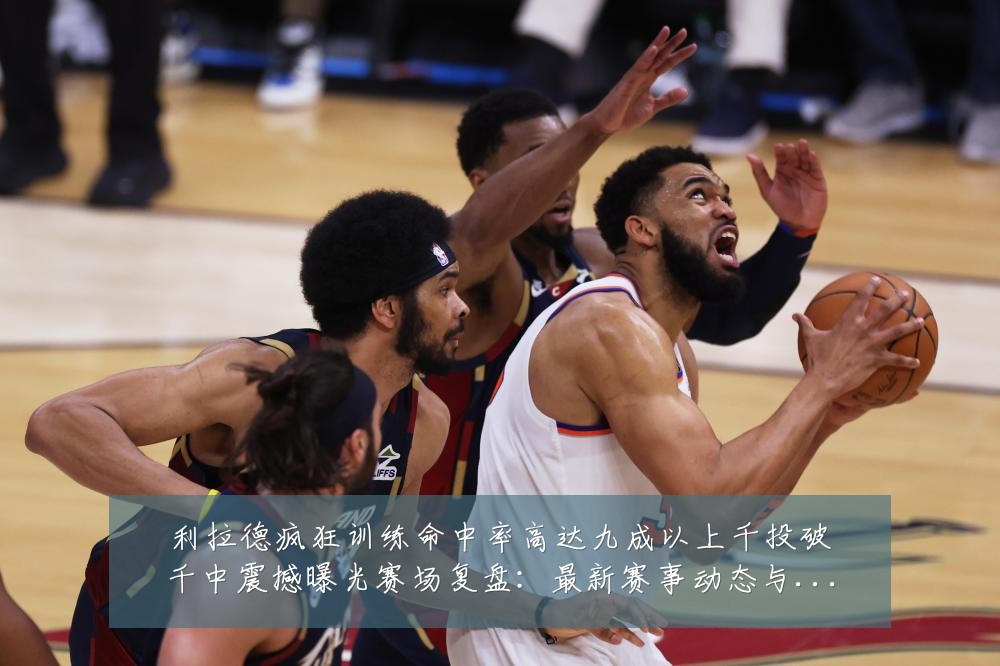 利拉德疯狂训练命中率高达九成以上千投破千中震撼曝光赛场复盘:最新赛事动态与深度分析